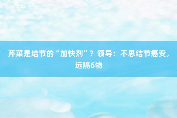 芹菜是结节的“加快剂”？领导：不思结节癌变，远隔6物