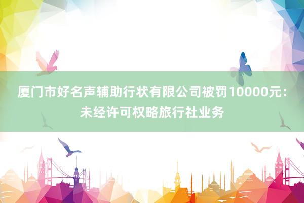 厦门市好名声辅助行状有限公司被罚10000元：未经许可权略旅行社业务