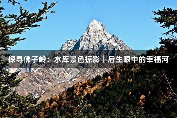 探寻佛子岭：水库景色掠影｜后生眼中的幸福河