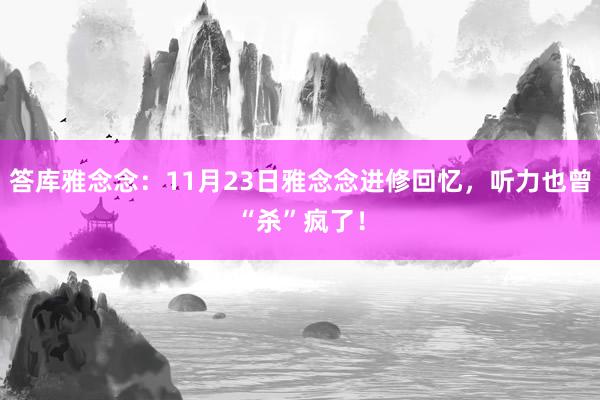 答库雅念念：11月23日雅念念进修回忆，听力也曾“杀”疯了！