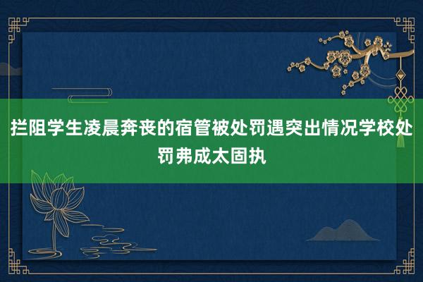 拦阻学生凌晨奔丧的宿管被处罚遇突出情况学校处罚弗成太固执