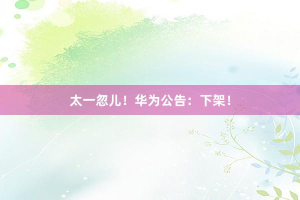 太一忽儿！华为公告：下架！