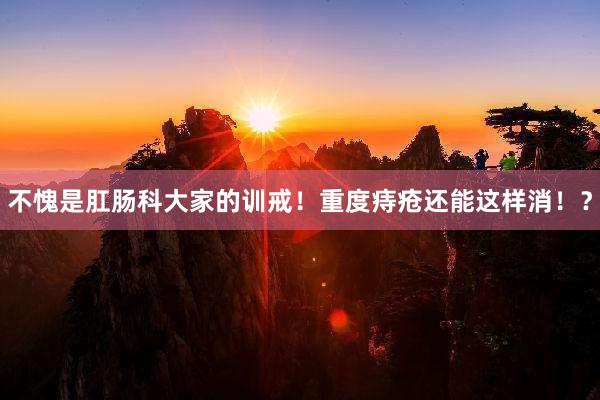 不愧是肛肠科大家的训戒！重度痔疮还能这样消！？