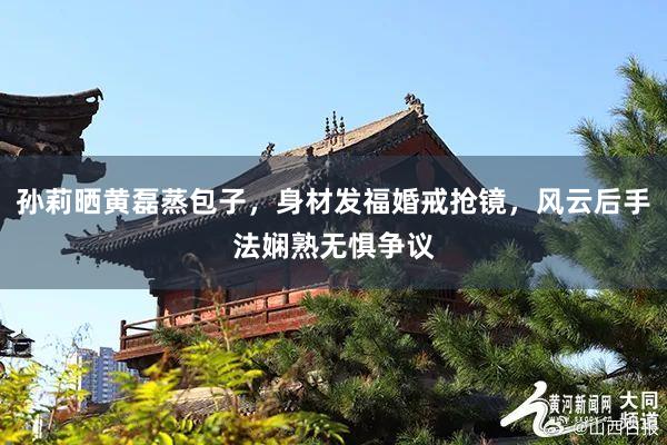 孙莉晒黄磊蒸包子，身材发福婚戒抢镜，风云后手法娴熟无惧争议