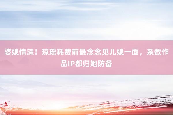 婆媳情深！琼瑶耗费前最念念见儿媳一面，系数作品IP都归她防备