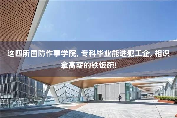 这四所国防作事学院, 专科毕业能进犯工企, 相识拿高薪的铁饭碗!