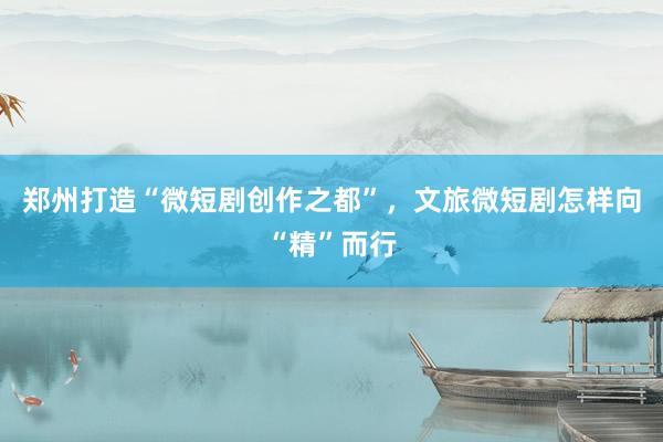 郑州打造“微短剧创作之都”，文旅微短剧怎样向“精”而行