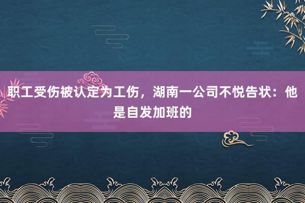 职工受伤被认定为工伤，湖南一公司不悦告状：他是自发加班的